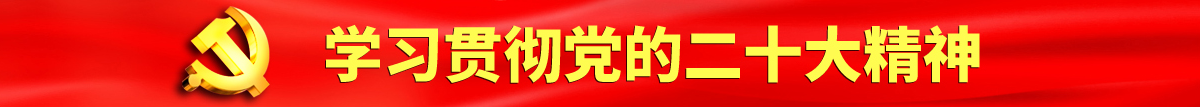 爆操大二女生穴认真学习贯彻落实党的二十大会议精神